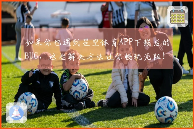 如果你也遇到星空体育APP下载后的BUG，这些解决方法让你畅玩无阻！