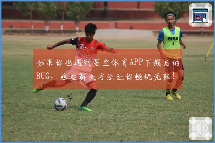 如果你也遇到星空体育APP下载后的BUG，这些解决方法让你畅玩无阻！