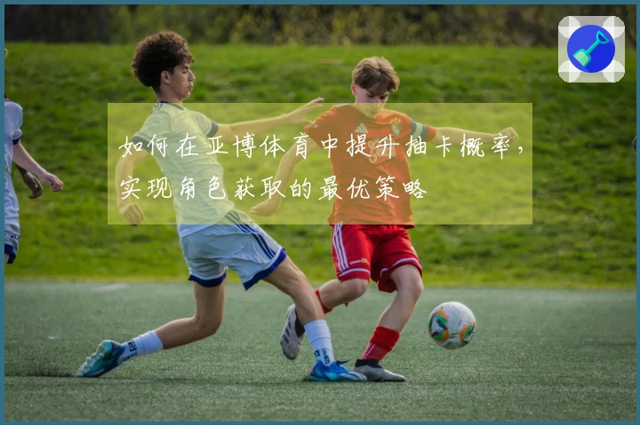 如何在亚博体育中提升抽卡概率，实现角色获取的最优策略